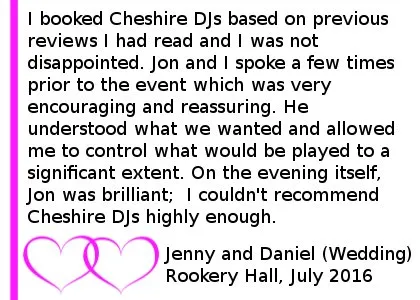 I booked Cheshire DJs for a wedding evening event based on previous reviews I had read and I was not disappointed.Jon and I spoke a few times prior to the event which was very encouraging and reassuring. He understood what we wanted and allowed me to control what would be played to a significant extent.On the evening itself, Jon was brilliant; he realised when the playlist needed to be 'mixed up' and kept everyone's interest on the dance floor. I couldn't recommend Cheshire DJs highly enough, Wedding DJ Review Rookery Hall